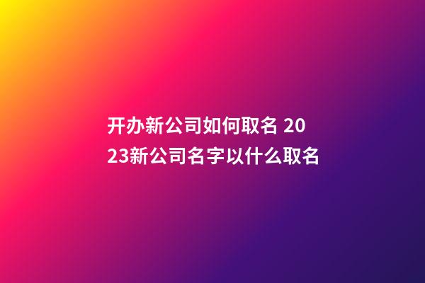 开办新公司如何取名 2023新公司名字以什么取名-第1张-公司起名-玄机派